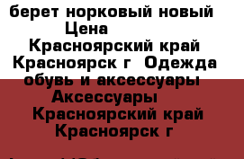 берет норковый новый › Цена ­ 3 500 - Красноярский край, Красноярск г. Одежда, обувь и аксессуары » Аксессуары   . Красноярский край,Красноярск г.